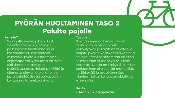 PYÖRÄN HUOLTAMINEN TASO 2 Polulta pajalle Kenelle? Suunnattu sinulle, joka haluat syventää tietojasi ja taitojasi polkupyörän huoltamisessa ja korjaamisessa. Työskentelet esimerkiksi pyörävuokraamossa, ohjelmapalveluyrityksessä tai toimit aktiivisena harrastajana pyöräilyseurassa. Haluat päivittää jo olemassa olevia tietoja ja taitoja ja/tai kehittää itseäsi polkupyörän korjaajana tai mekaanikkona. Tavoite Saat paremman kuvan pyörän tekniikasta ja osaat oikeita erikoistyökaluja käyttäen huoltaa ja korjata pyörän vaativampia kohteita tai osia. Pystyt tarkistamaan eri osien toimivuuden ja osaat valita oikeat varaosat. Sinulla on käsitys siitä, milloin korjaaminen ei ole enää mahdollista tai järkevää ja osaat tunnistaa tilanteet, jolloin korjaus on ohjattava eteenpäin. Kesto Teams + 2 pajapäivää 
