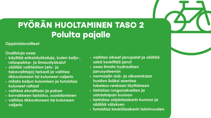 PYÖRÄN HUOLTAMINEN TASO 2 Polulta pajalle Oppimistavoitteet Osallistuja osaa käyttää erikoistyökaluja, kuten ketju-, rataspakka- ja ilmaustyökalut säätää vaihteiston (etu- ja takavaihtaja) tarkasti ja vaihtaa rikkoutuneen tai kuluneen vaijerin mitata ketjun kulumisen ja tunnistaa kuluneet rattaat vaihtaa eturattaan ja pakan korvakkeen tarkistus, suoristaminen vaihtaa rikkoutuneen tai kuluneen vaijerin vaihtaa oikeat jarrupalat ja säätää sekä keskittää jarrut osaa ilmata hydraulisen jarrusysteemin normaalin sisä- ja ulkorenkaan huollon lisäksi asentaa tubeless-renkaan täyttöineen tarkistaa rungonakselien ja satulatolpan kunnon tarkistaa ohjainlaakerin kunnon ja säätää välyksen tunnistaa keskiölaakerin toimivuuden 