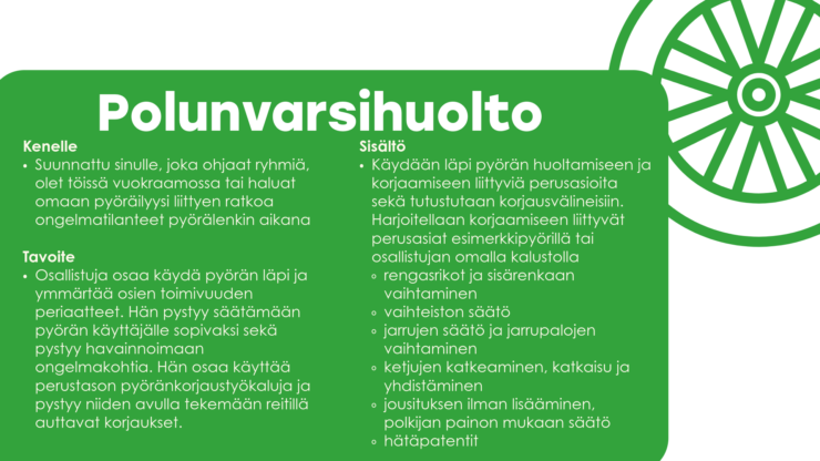 Polunvarsihuolto Kenelle Suunnattu sinulle, joka ohjaat ryhmiä, olet töissä vuokraamossa tai haluat omaan pyöräilyysi liittyen ratkoa ongelmatilanteet pyörälenkin aikana Tavoite Osallistuja osaa käydä pyörän läpi ja ymmärtää osien toimivuuden periaatteet. Hän pystyy säätämään pyörän käyttäjälle sopivaksi sekä pystyy havainnoimaan ongelmakohtia. Hän osaa käyttää perustason pyöränkorjaustyökaluja ja pystyy niiden avulla tekemään reitillä auttavat korjaukset. Sisältö Käydään läpi pyörän huoltamiseen ja korjaamiseen liittyviä perusasioita sekä tutustutaan korjausvälineisiin. Harjoitellaan korjaamiseen liittyvät perusasiat esimerkkipyörillä tai osallistujan omalla kalustolla rengasrikot ja sisärenkaan vaihtaminen vaihteiston säätö jarrujen säätö ja jarrupalojen vaihtaminen ketjujen katkeaminen, katkaisu ja yhdistäminen jousituksen ilman lisääminen, polkijan painon mukaan säätö hätäpatentit 